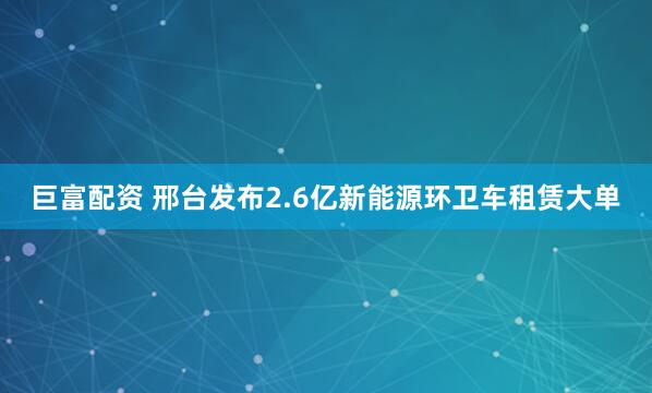 巨富配资 邢台发布2.6亿新能源环卫车租赁大单