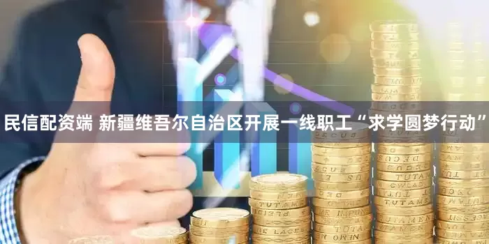 民信配资端 新疆维吾尔自治区开展一线职工“求学圆梦行动”