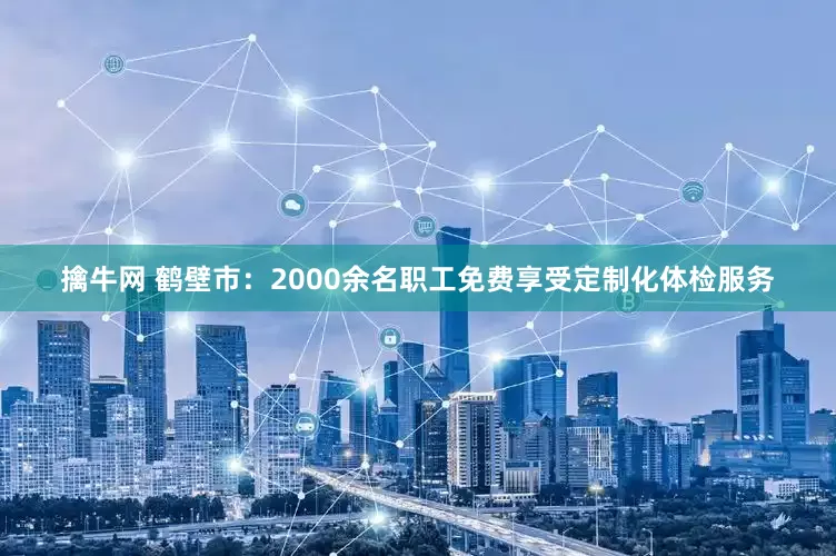 擒牛网 鹤壁市：2000余名职工免费享受定制化体检服务