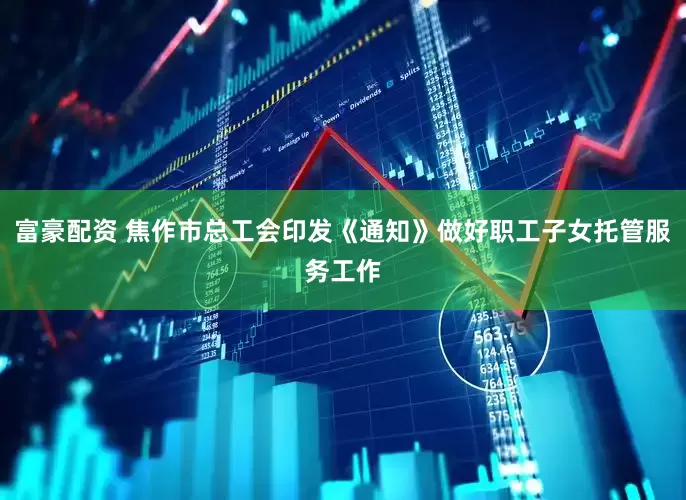 富豪配资 焦作市总工会印发《通知》做好职工子女托管服务工作