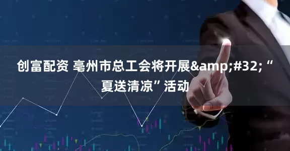 创富配资 亳州市总工会将开展 “夏送清凉”活动
