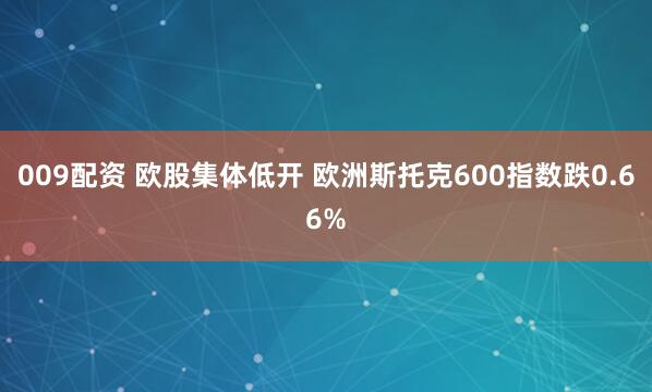 009配资 欧股集体低开 欧洲斯托克600指数跌0.66%