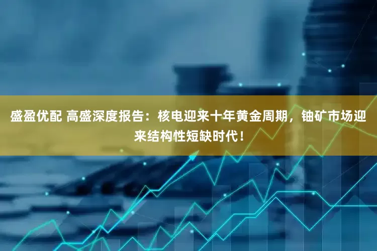 盛盈优配 高盛深度报告：核电迎来十年黄金周期，铀矿市场迎来结构性短缺时代！
