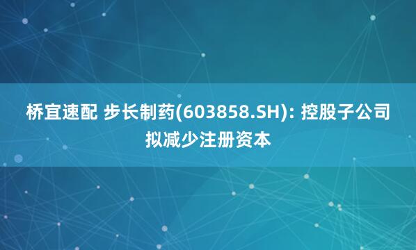 桥宜速配 步长制药(603858.SH): 控股子公司拟减少注册资本