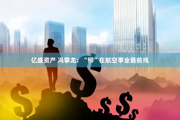 亿盛资产 冯攀龙：“铆”在航空事业最前线