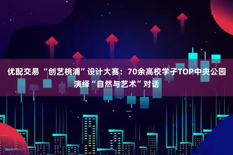 优配交易 “创艺桃浦”设计大赛：70余高校学子TOP中央公园演绎“自然与艺术”对话
