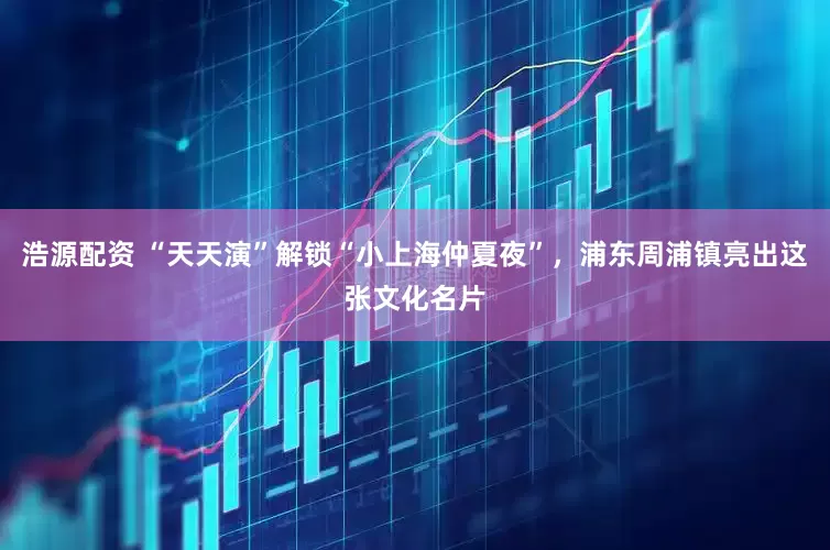 浩源配资 “天天演”解锁“小上海仲夏夜”，浦东周浦镇亮出这张文化名片
