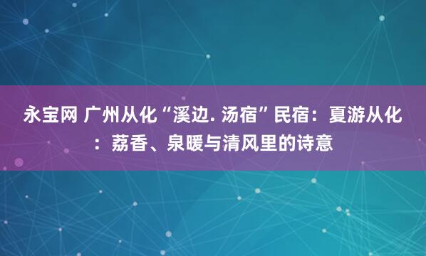永宝网 广州从化“溪边. 汤宿”民宿：夏游从化：荔香、泉暖与清风里的诗意