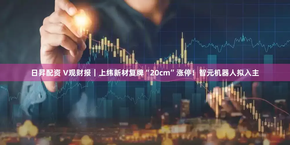 日昇配资 V观财报｜上纬新材复牌“20cm”涨停！智元机器人拟入主