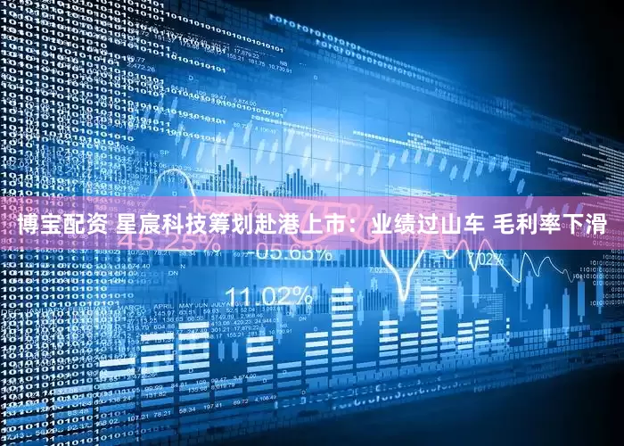 博宝配资 星宸科技筹划赴港上市：业绩过山车 毛利率下滑