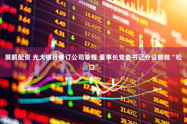 展鹏配资 光大银行修订公司章程 董事长党委书记分设略微“松口”