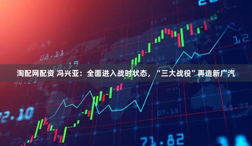 淘配网配资 冯兴亚：全面进入战时状态，“三大战役”再造新广汽