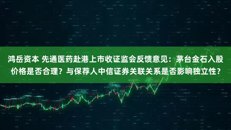 鸿岳资本 先通医药赴港上市收证监会反馈意见：茅台金石入股价格是否合理？与保荐人中信证券关联关系是否影响独立性？