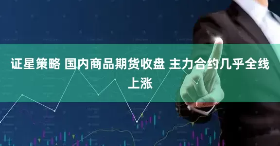 证星策略 国内商品期货收盘 主力合约几乎全线上涨