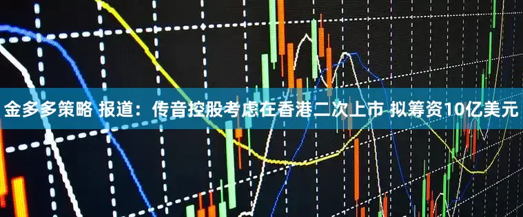 金多多策略 报道：传音控股考虑在香港二次上市 拟筹资10亿美元