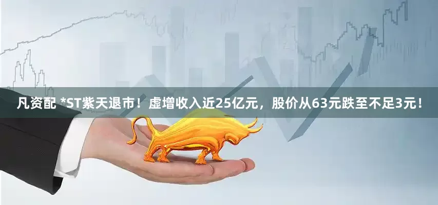凡资配 *ST紫天退市！虚增收入近25亿元，股价从63元跌至不足3元！