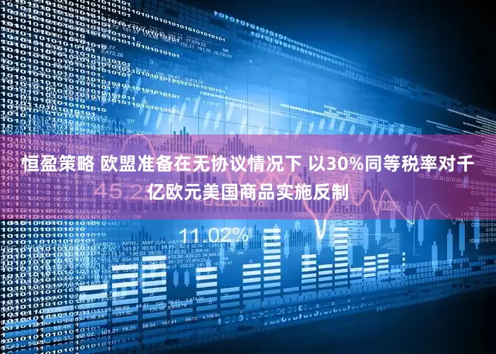 恒盈策略 欧盟准备在无协议情况下 以30%同等税率对千亿欧元美国商品实施反制
