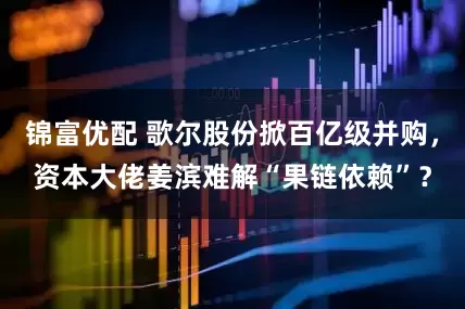 锦富优配 歌尔股份掀百亿级并购，资本大佬姜滨难解“果链依赖”？