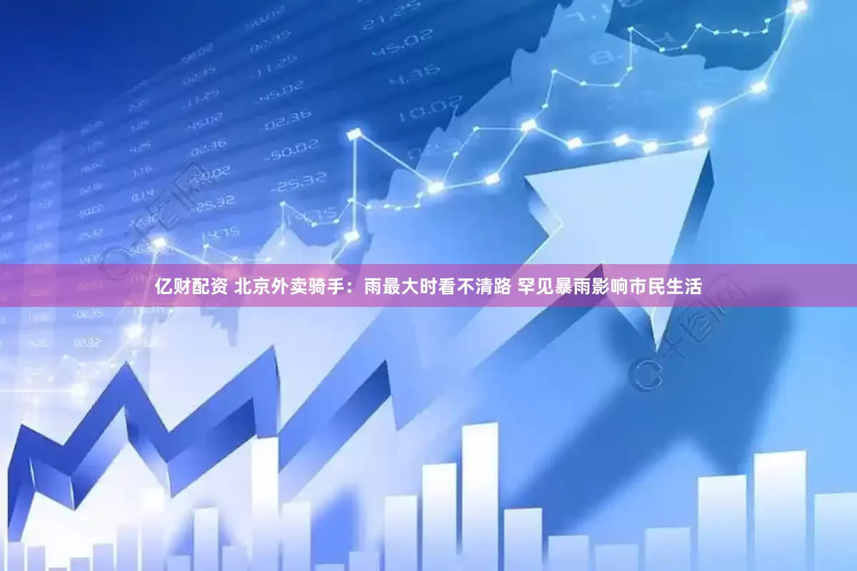 亿财配资 北京外卖骑手：雨最大时看不清路 罕见暴雨影响市民生活