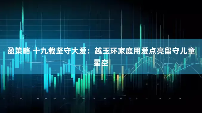 盈策略 十九载坚守大爱：越玉环家庭用爱点亮留守儿童星空