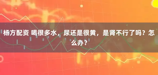 杨方配资 喝很多水，尿还是很黄，是肾不行了吗？怎么办？