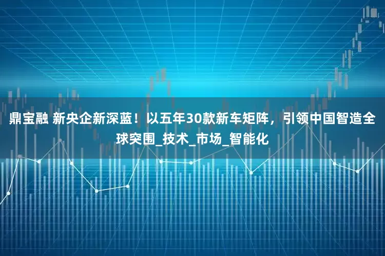 鼎宝融 新央企新深蓝！以五年30款新车矩阵，引领中国智造全球突围_技术_市场_智能化