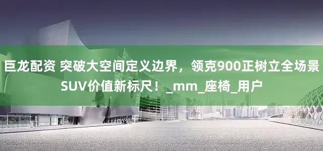 巨龙配资 突破大空间定义边界，领克900正树立全场景SUV价值新标尺！_mm_座椅_用户