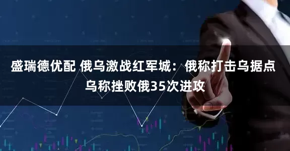 盛瑞德优配 俄乌激战红军城：俄称打击乌据点 乌称挫败俄35次进攻