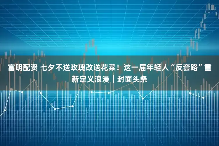 富明配资 七夕不送玫瑰改送花菜！这一届年轻人“反套路”重新定义浪漫｜封面头条