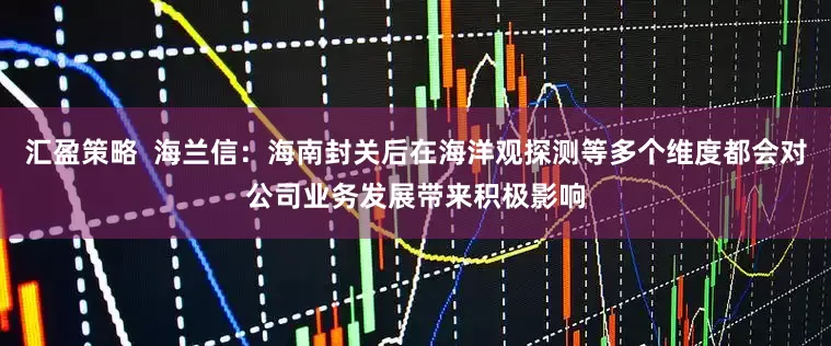 汇盈策略  海兰信：海南封关后在海洋观探测等多个维度都会对公司业务发展带来积极影响
