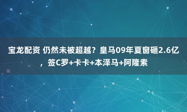 宝龙配资 仍然未被超越？皇马09年夏窗砸2.6亿，签C罗+卡卡+本泽马+阿隆索