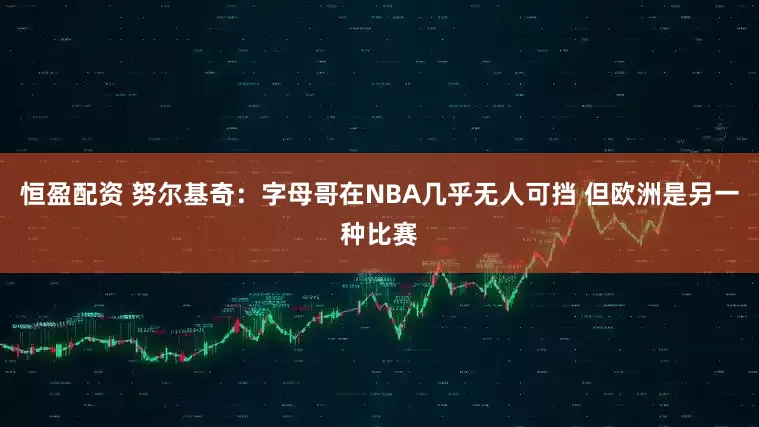 恒盈配资 努尔基奇：字母哥在NBA几乎无人可挡 但欧洲是另一种比赛