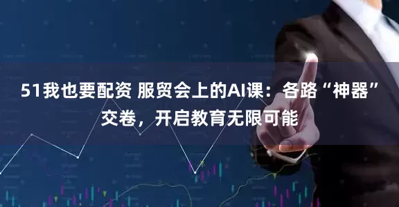 51我也要配资 服贸会上的AI课：各路“神器”交卷，开启教育无限可能