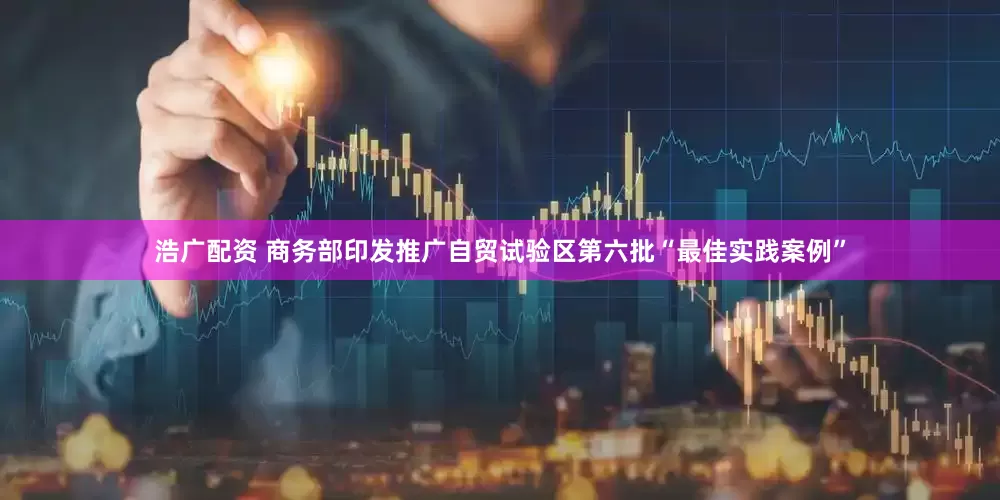 浩广配资 商务部印发推广自贸试验区第六批“最佳实践案例”
