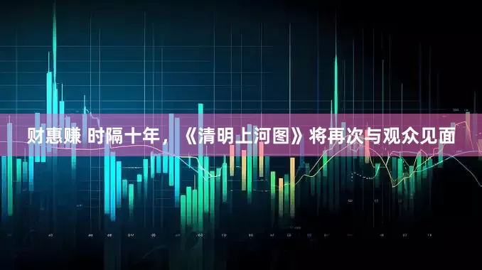 财惠赚 时隔十年，《清明上河图》将再次与观众见面