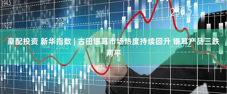 豪配投资 新华指数 | 古田银耳市场热度持续回升 银耳产品三跌两平