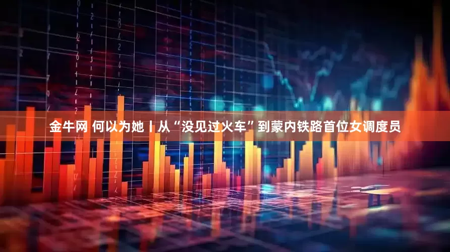 金牛网 何以为她丨从“没见过火车”到蒙内铁路首位女调度员