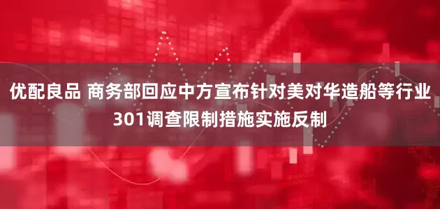 优配良品 商务部回应中方宣布针对美对华造船等行业301调查限制措施实施反制