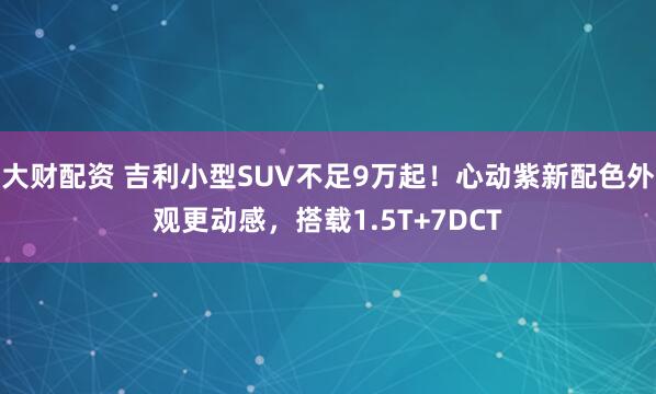 大财配资 吉利小型SUV不足9万起!心动紫新配色外观更动感,搭载1.5T+7DCT