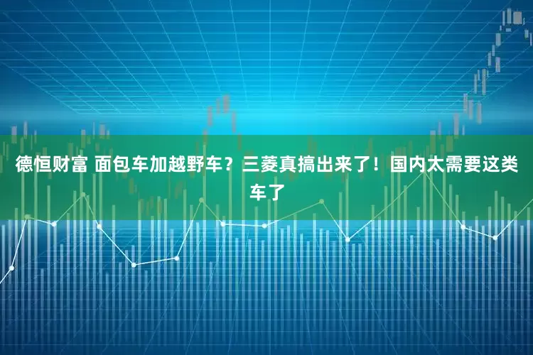 德恒财富 面包车加越野车？三菱真搞出来了！国内太需要这类车了