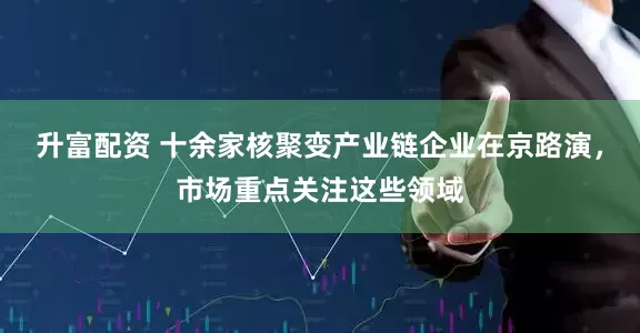 升富配资 十余家核聚变产业链企业在京路演，市场重点关注这些领域