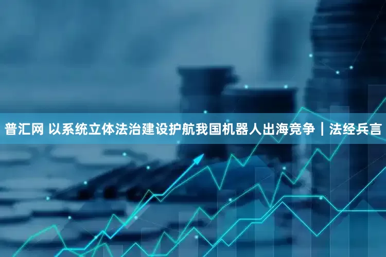 普汇网 以系统立体法治建设护航我国机器人出海竞争︱法经兵言