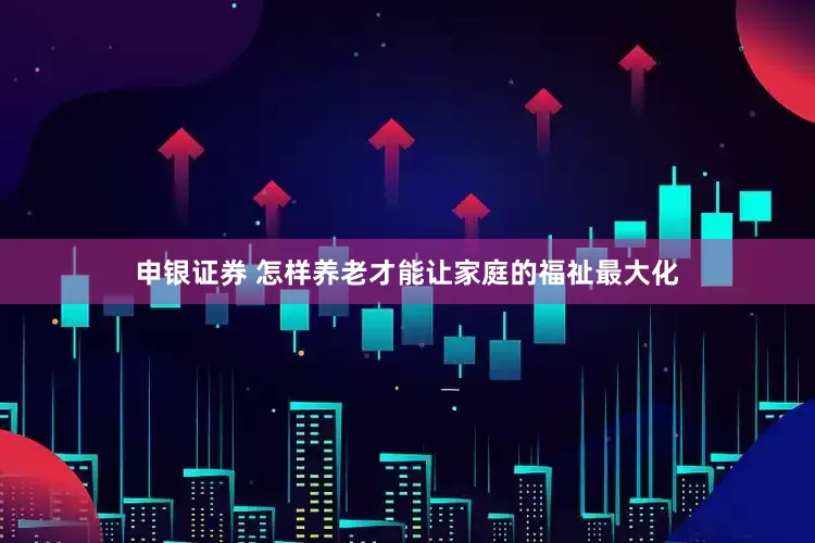 申银证券 怎样养老才能让家庭的福祉最大化