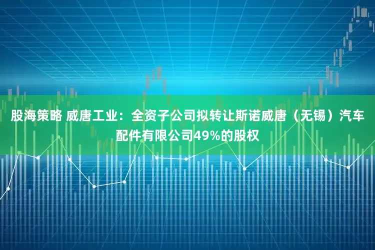 股海策略 威唐工业：全资子公司拟转让斯诺威唐（无锡）汽车配件有限公司49%的股权