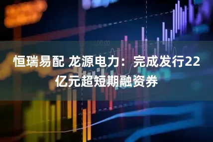 恒瑞易配 龙源电力：完成发行22亿元超短期融资券