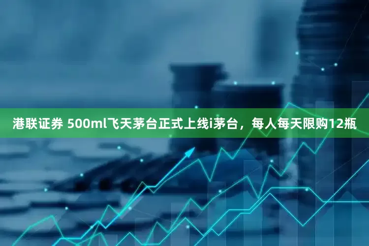 港联证券 500ml飞天茅台正式上线i茅台，每人每天限购12瓶