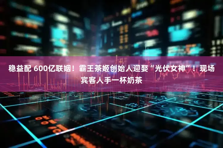 稳益配 600亿联姻！霸王茶姬创始人迎娶“光伏女神”！现场宾客人手一杯奶茶