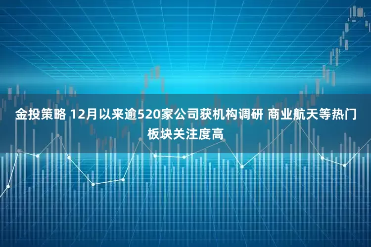 金投策略 12月以来逾520家公司获机构调研 商业航天等热门板块关注度高