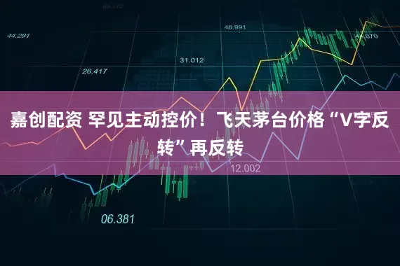 嘉创配资 罕见主动控价！飞天茅台价格“V字反转”再反转