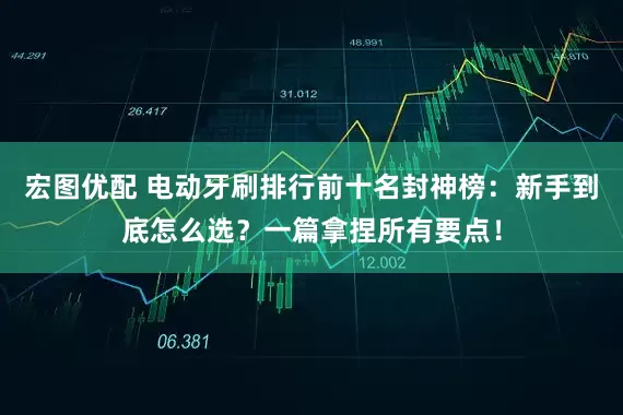 宏图优配 电动牙刷排行前十名封神榜：新手到底怎么选？一篇拿捏所有要点！